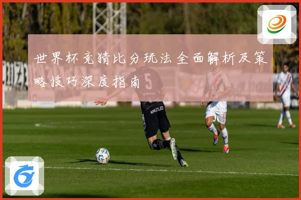 世界杯竞猜比分玩法全面解析及策略技巧深度指南