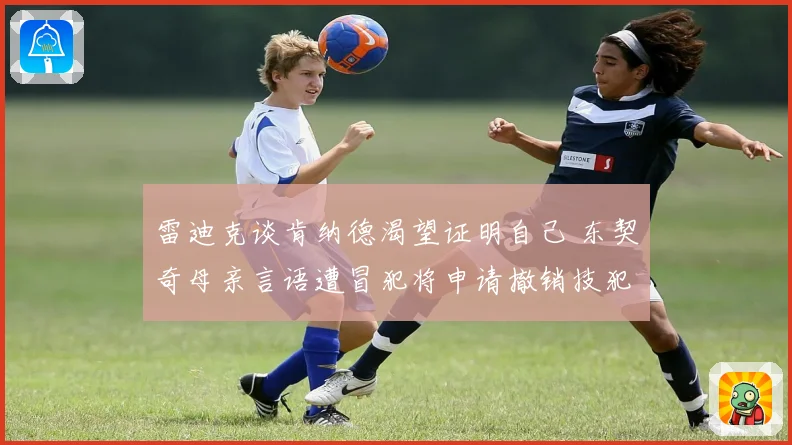 雷迪克谈肯纳德渴望证明自己 东契奇母亲言语遭冒犯将申请撤销技犯