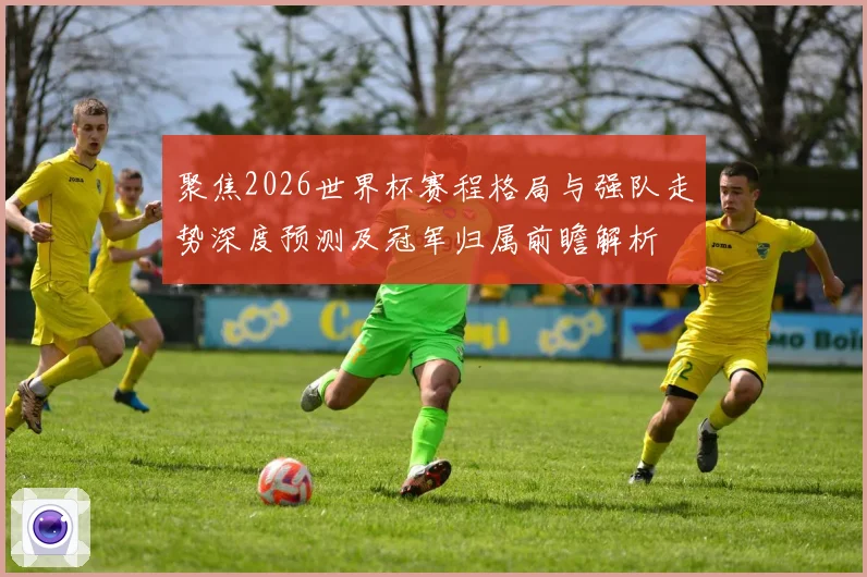 聚焦2026世界杯赛程格局与强队走势深度预测及冠军归属前瞻解析