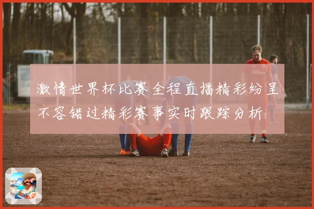 激情世界杯比赛全程直播精彩纷呈不容错过精彩赛事实时跟踪分析