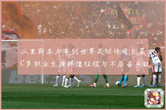 从里斯本少年到世界足坛传奇巨星C罗职业生涯辉煌征程与不屈奋斗故事解析