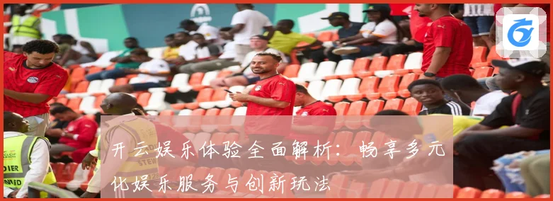 开云娱乐体验全面解析：畅享多元化娱乐服务与创新玩法