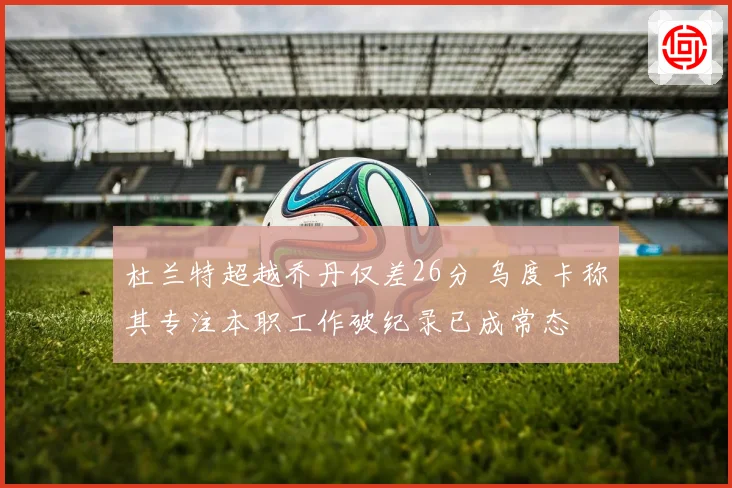 杜兰特超越乔丹仅差26分 乌度卡称其专注本职工作破纪录已成常态