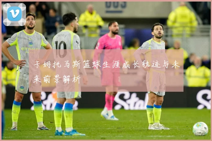 卡姆托马斯篮球生涯成长轨迹与未来前景解析