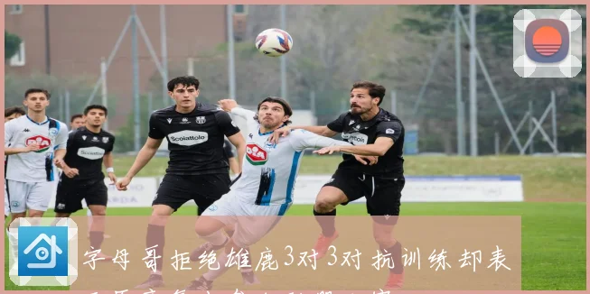 字母哥拒绝雄鹿3对3对抗训练却表示愿意复出参加联盟比赛