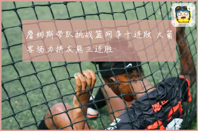 詹姆斯带队挑战篮网争十连败 火箭客场力拼灰熊三连胜